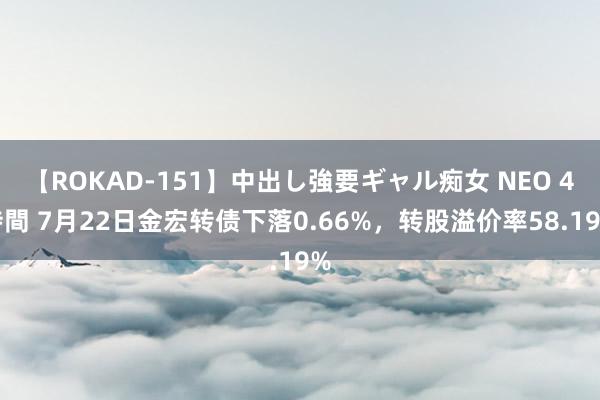 【ROKAD-151】中出し強要ギャル痴女 NEO 4時間 7月22日金宏转债下落0.66%，转股溢价率58.19%