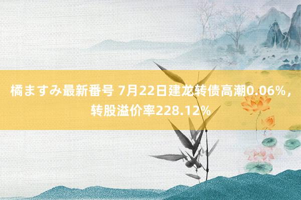 橘ますみ最新番号 7月22日建龙转债高潮0.06%，转股溢价率228.12%