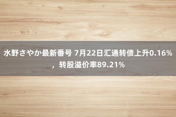 水野さやか最新番号 7月22日汇通转债上升0.16%，转股溢价率89.21%