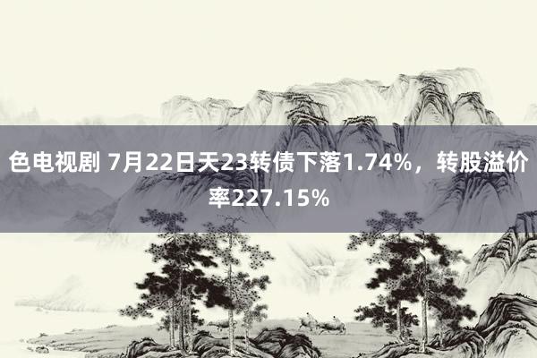 色电视剧 7月22日天23转债下落1.74%，转股溢价率227.15%