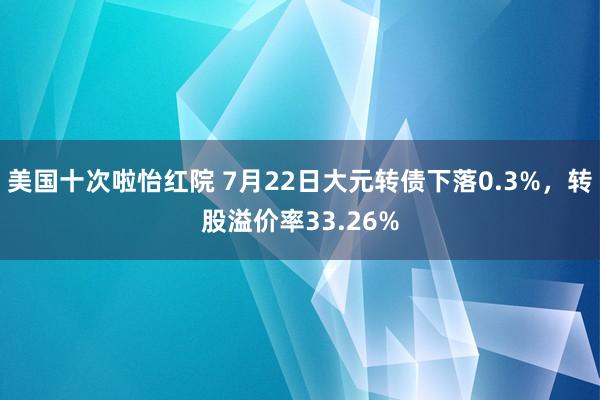 美国十次啦怡红院 7月22日大元转债下落0.3%，转股溢价率33.26%