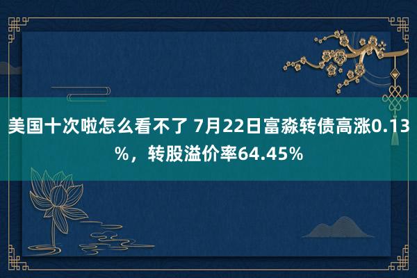 美国十次啦怎么看不了 7月22日富淼转债高涨0.13%，转股溢价率64.45%