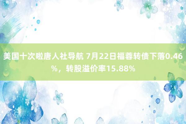 美国十次啦唐人社导航 7月22日福蓉转债下落0.46%，转股溢价率15.88%