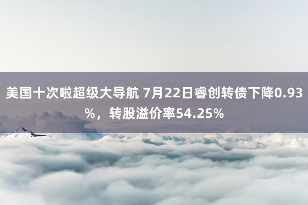 美国十次啦超级大导航 7月22日睿创转债下降0.93%，转股溢价率54.25%