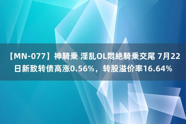 【MN-077】神騎乗 淫乱OL悶絶騎乗交尾 7月22日新致转债高涨0.56%，转股溢价率16.64%