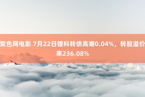 聚色网电影 7月22日锂科转债高潮0.04%，转股溢价率236.08%