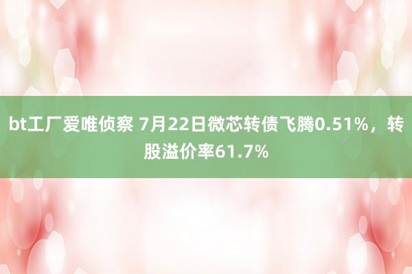 bt工厂爱唯侦察 7月22日微芯转债飞腾0.51%，转股溢价率61.7%