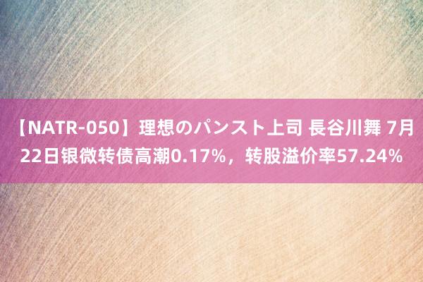 【NATR-050】理想のパンスト上司 長谷川舞 7月22日银微转债高潮0.17%，转股溢价率57.24%