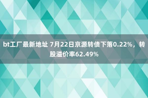 bt工厂最新地址 7月22日京源转债下落0.22%，转股溢价率62.49%