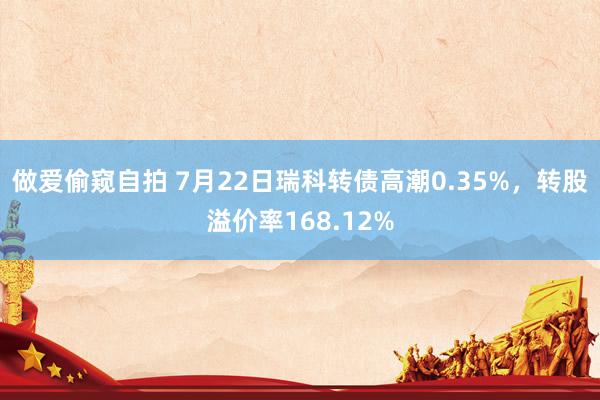 做爱偷窥自拍 7月22日瑞科转债高潮0.35%，转股溢价率168.12%