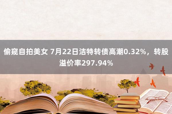 偷窥自拍美女 7月22日洁特转债高潮0.32%，转股溢价率297.94%