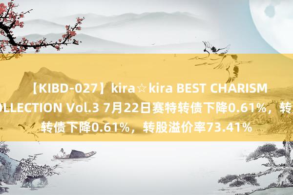 【KIBD-027】kira☆kira BEST CHARISMA☆MODEL☆COLLECTION Vol.3 7月22日赛特转债下降0.61%，转股溢价率73.41%