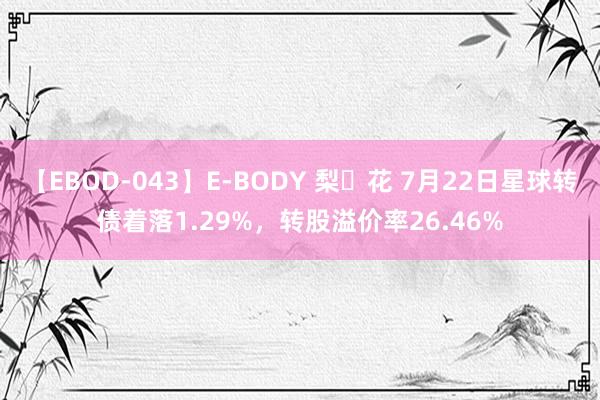 【EBOD-043】E-BODY 梨々花 7月22日星球转债着落1.29%，转股溢价率26.46%