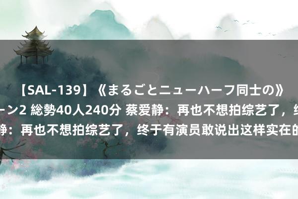 【SAL-139】《まるごとニューハーフ同士の》ペニクリフェラチオシーン2 総勢40人240分 蔡爱静：再也不想拍综艺了，终于有演员敢说出这样实在的话了