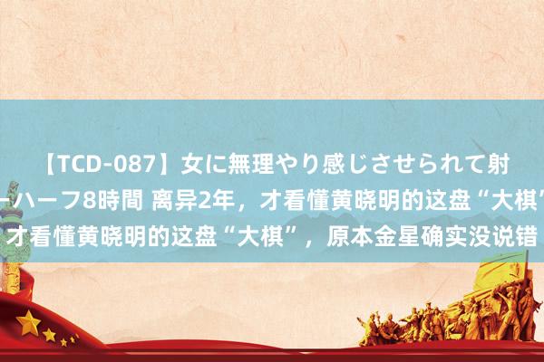 【TCD-087】女に無理やり感じさせられて射精までしてしまうニューハーフ8時間 离异2年，才看懂黄晓明的这盘“大棋”，原本金星确实没说错