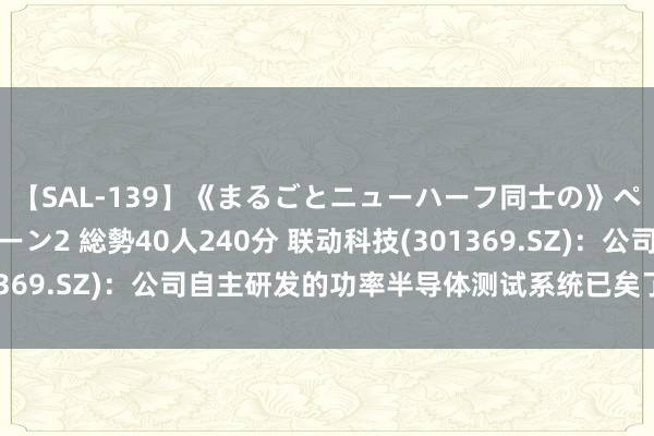 【SAL-139】《まるごとニューハーフ同士の》ペニクリフェラチオシーン2 総勢40人240分 联动科技(301369.SZ)：公司自主研发的功率半导体测试系统已矣了入口替代