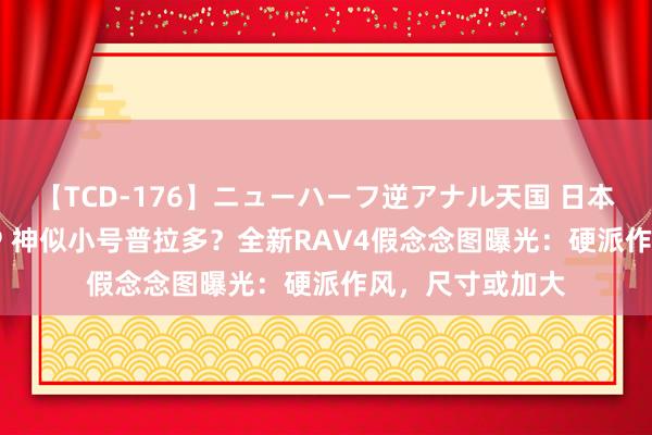 【TCD-176】ニューハーフ逆アナル天国 日本VS海外8時間SP 神似小号普拉多？全新RAV4假念念图曝光：硬派作风，尺寸或加大