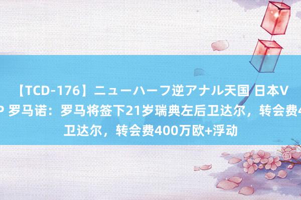 【TCD-176】ニューハーフ逆アナル天国 日本VS海外8時間SP 罗马诺：罗马将签下21岁瑞典左后卫达尔，转会费400万欧+浮动