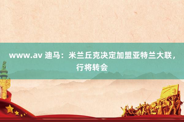 www.av 迪马：米兰丘克决定加盟亚特兰大联，行将转会