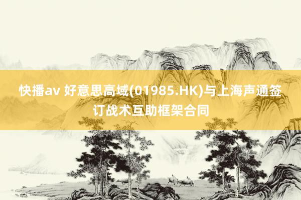 快播av 好意思高域(01985.HK)与上海声通签订战术互助框架合同