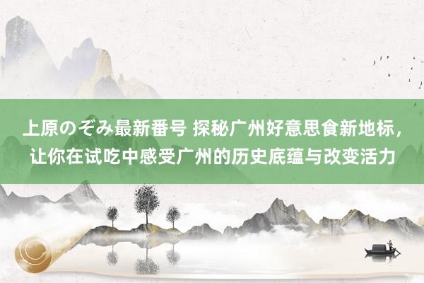 上原のぞみ最新番号 探秘广州好意思食新地标，让你在试吃中感受广州的历史底蕴与改变活力