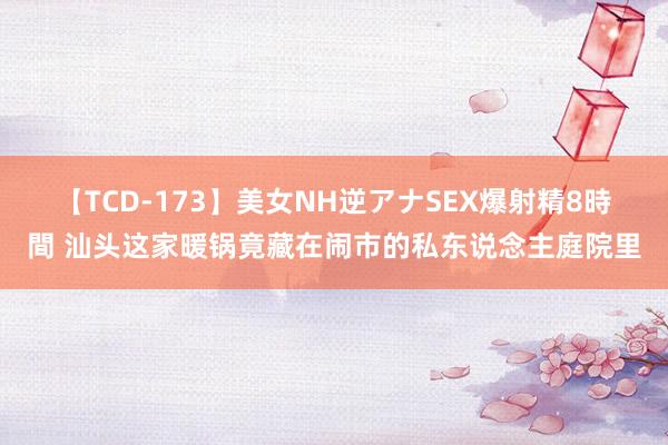 【TCD-173】美女NH逆アナSEX爆射精8時間 汕头这家暖锅竟藏在闹市的私东说念主庭院里