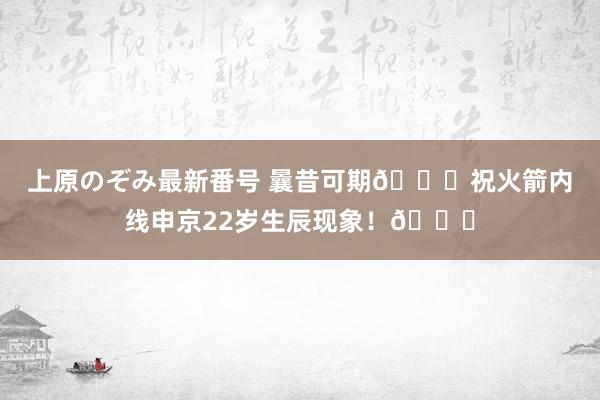 上原のぞみ最新番号 曩昔可期?祝火箭内线申京22岁生辰现象！?