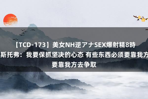 【TCD-173】美女NH逆アナSEX爆射精8時間 克里斯托弗：我要保抓坚决的心态 有些东西必须要靠我方去争取