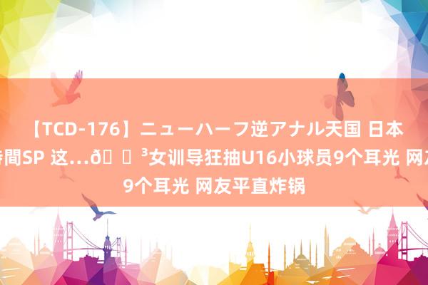 【TCD-176】ニューハーフ逆アナル天国 日本VS海外8時間SP 这…?女训导狂抽U16小球员9个耳光 网友平直炸锅