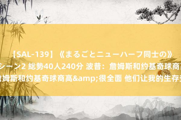 【SAL-139】《まるごとニューハーフ同士の》ペニクリフェラチオシーン2 総勢40人240分 波普：詹姆斯和约基奇球商高&很全面 他们让我的生存变得更好