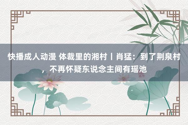 快播成人动漫 体裁里的湘村丨肖猛：到了荆泉村，不再怀疑东说念主间有瑶池