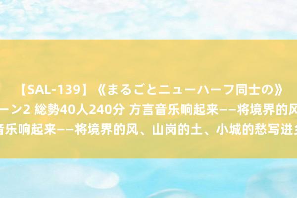 【SAL-139】《まるごとニューハーフ同士の》ペニクリフェラチオシーン2 総勢40人240分 方言音乐响起来——将境界的风、山岗的土、小城的愁写进乡音里