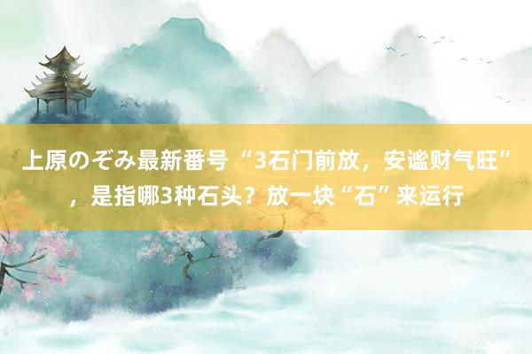 上原のぞみ最新番号 “3石门前放，安谧财气旺”，是指哪3种石头？放一块“石”来运行