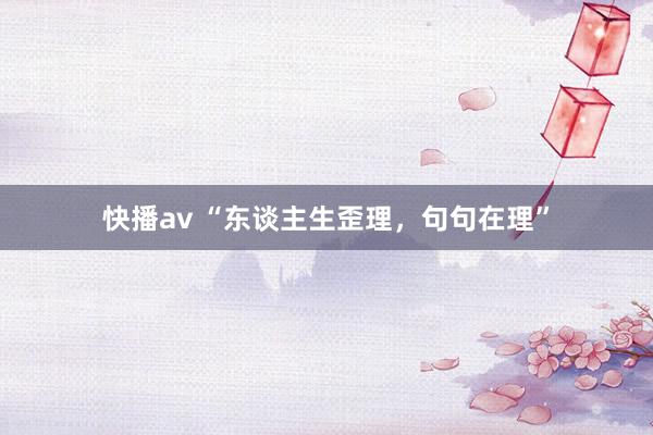 快播av “东谈主生歪理，句句在理”