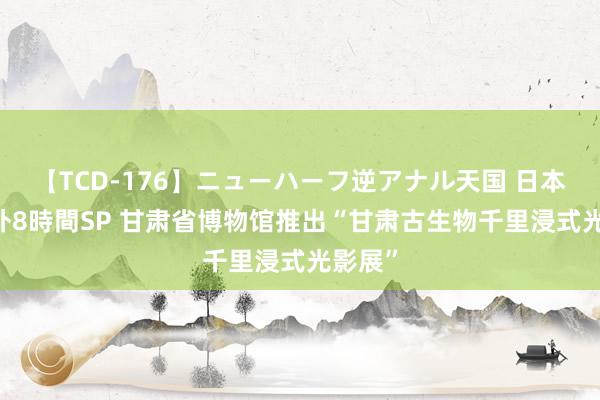 【TCD-176】ニューハーフ逆アナル天国 日本VS海外8時間SP 甘肃省博物馆推出“甘肃古生物千里浸式光影展”