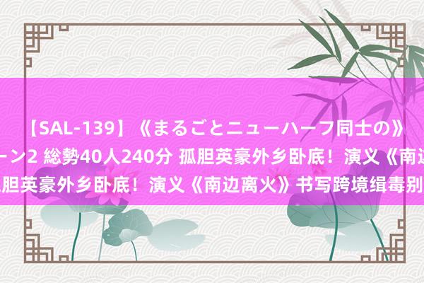 【SAL-139】《まるごとニューハーフ同士の》ペニクリフェラチオシーン2 総勢40人240分 孤胆英豪外乡卧底！演义《南边离火》书写跨境缉毒别传