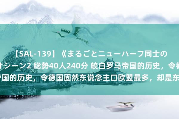 【SAL-139】《まるごとニューハーフ同士の》ペニクリフェラチオシーン2 総勢40人240分 皎白罗马帝国的历史，令德国固然东说念主口欧盟最多，却是东说念主迹罕至