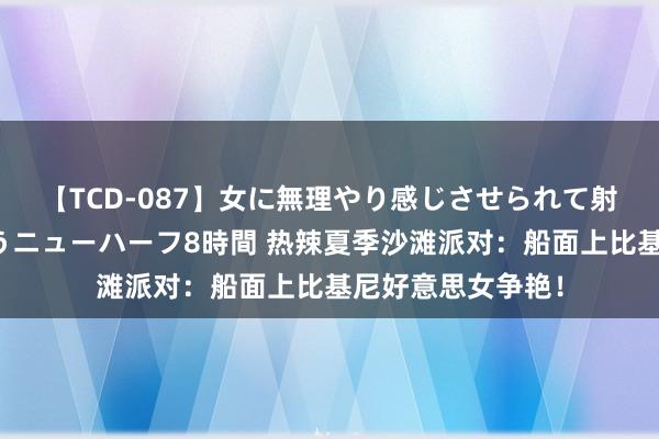 【TCD-087】女に無理やり感じさせられて射精までしてしまうニューハーフ8時間 热辣夏季沙滩派对：船面上比基尼好意思女争艳！