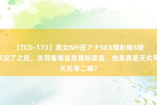 【TCD-173】美女NH逆アナSEX爆射精8時間 吕布没了之后，关羽看谁皆是插标卖首，他果真是天劣等二嘛？