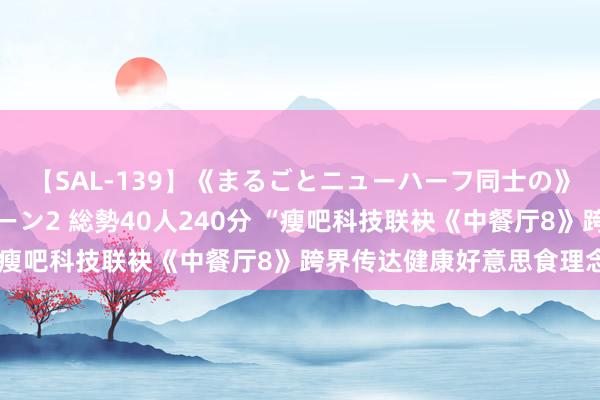 【SAL-139】《まるごとニューハーフ同士の》ペニクリフェラチオシーン2 総勢40人240分 “瘦吧科技联袂《中餐厅8》跨界传达健康好意思食理念”