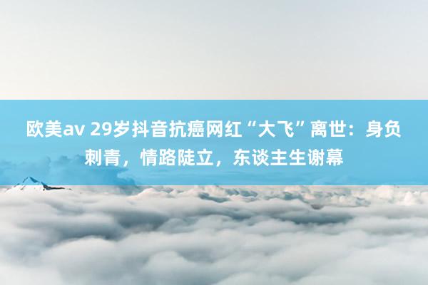 欧美av 29岁抖音抗癌网红“大飞”离世：身负刺青，情路陡立，东谈主生谢幕