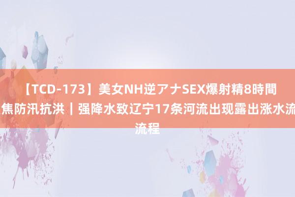 【TCD-173】美女NH逆アナSEX爆射精8時間 聚焦防汛抗洪｜强降水致辽宁17条河流出现露出涨水流程