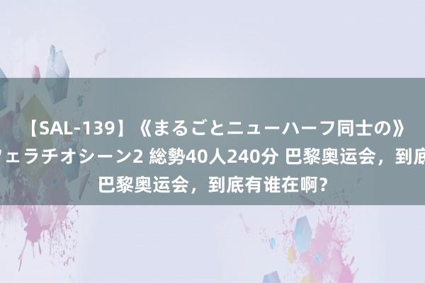 【SAL-139】《まるごとニューハーフ同士の》ペニクリフェラチオシーン2 総勢40人240分 巴黎奥运会，到底有谁在啊？