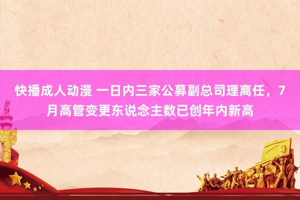 快播成人动漫 一日内三家公募副总司理离任，7月高管变更东说念主数已创年内新高