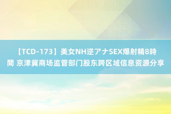 【TCD-173】美女NH逆アナSEX爆射精8時間 京津冀商场监管部门股东跨区域信息资源分享