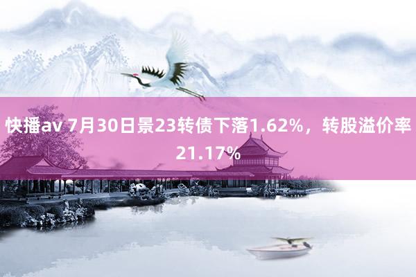 快播av 7月30日景23转债下落1.62%，转股溢价率21.17%