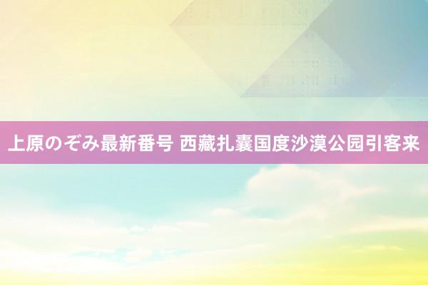 上原のぞみ最新番号 西藏扎囊国度沙漠公园引客来