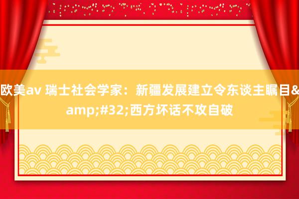 欧美av 瑞士社会学家：新疆发展建立令东谈主瞩目&#32;西方坏话不攻自破