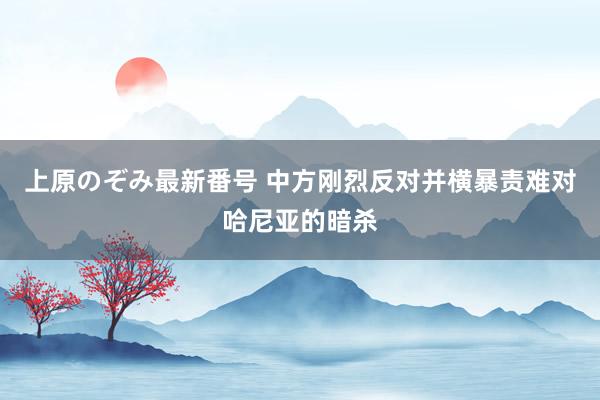 上原のぞみ最新番号 中方刚烈反对并横暴责难对哈尼亚的暗杀