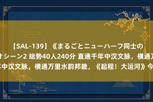 【SAL-139】《まるごとニューハーフ同士の》ペニクリフェラチオシーン2 総勢40人240分 直通千年中汉文脉，横通万里水韵邦畿，《起程！大运河》今晚平和收官